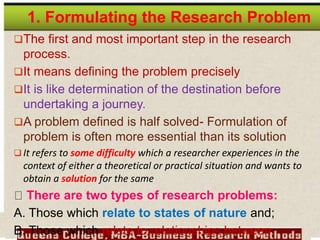 1. Formulating the Research Problem
The first and most important step in the research
process.
It means defining the problem precisely
It is like determination of the destination before
undertaking a journey.
A problem defined is half solved- Formulation of
problem is often more essential than its solution
 It refers to some difficulty which a researcher experiences in the
context of either a theoretical or practical situation and wants to
obtain a solution for the same
There are two types of research problems:
A. Those which relate to states of nature and;
B. Those which relate to relationships between
 