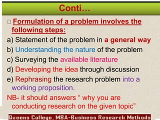 Conti…
Formulation of a problem involves the
following steps:
a) Statement of the problem in a general way
b) Understanding the nature of the problem
c) Surveying the available literature
d) Developing the idea through discussion
e) Rephrasing the research problem into a
working proposition.
NB- it should answers “ why you are
conducting research on the given topic”
 