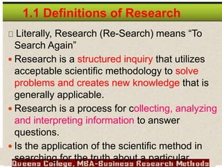 Literally, Research (Re-Search) means “To
Search Again”
 Research is a structured inquiry that utilizes
acceptable scientific methodology to solve
problems and creates new knowledge that is
generally applicable.
 Research is a process for collecting, analyzing
and interpreting information to answer
questions.
 Is the application of the scientific method in
searching for the truth about a particular
1.1 Definitions of Research
 