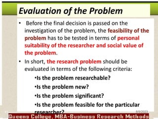 Evaluation of the Problem
• Before the final decision is passed on the
investigation of the problem, the feasibility of the
problem has to be tested in terms of personal
suitability of the researcher and social value of
the problem.
• In short, the research problem should be
evaluated in terms of the following criteria:
•Is the problem researchable?
•Is the problem new?
•Is the problem significant?
•Is the problem feasible for the particular
researcher?
41 8/9/2023
 