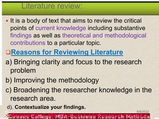 Literature review:
 It is a body of text that aims to review the critical
points of current knowledge including substantive
findings as well as theoretical and methodological
contributions to a particular topic.
Reasons for Reviewing Literature
a) Bringing clarity and focus to the research
problem
b) Improving the methodology
c) Broadening the researcher knowledge in the
research area.
d). Contextualize your findings.
Reviewing a literature is a continuous process.
44 8/9/2023
 
