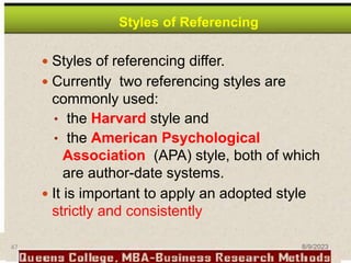 Styles of Referencing
 Styles of referencing differ.
 Currently two referencing styles are
commonly used:
• the Harvard style and
• the American Psychological
Association (APA) style, both of which
are author-date systems.
 It is important to apply an adopted style
strictly and consistently
47 8/9/2023
 