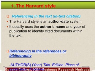 1. The Harvard style
 Referencing in the text (in-text citation)
 The Harvard style is an author-date system.
 It usually uses the author’s name and year of
publication to identify cited documents within
the text.
Referencing in the references or
bibliography
-AUTHOR(S) (Year) Title. Edition. Place of
publication: Publisher.
48 8/9/2023
 