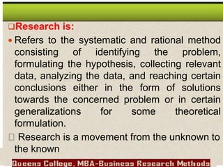 Research is:
 Refers to the systematic and rational method
consisting of identifying the problem,
formulating the hypothesis, collecting relevant
data, analyzing the data, and reaching certain
conclusions either in the form of solutions
towards the concerned problem or in certain
generalizations for some theoretical
formulation.
Research is a movement from the unknown to
the known
 
