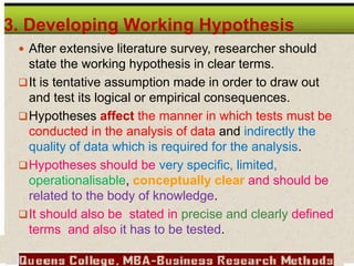 3. Developing Working Hypothesis
 After extensive literature survey, researcher should
state the working hypothesis in clear terms.
It is tentative assumption made in order to draw out
and test its logical or empirical consequences.
Hypotheses affect the manner in which tests must be
conducted in the analysis of data and indirectly the
quality of data which is required for the analysis.
Hypotheses should be very specific, limited,
operationalisable, conceptually clear and should be
related to the body of knowledge.
It should also be stated in precise and clearly defined
terms and also it has to be tested.
 