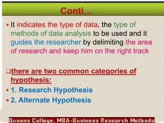 Conti…
 It indicates the type of data, the type of
methods of data analysis to be used and it
guides the researcher by delimiting the area
of research and keep him on the right track
there are two common categories of
hypothesis:
 1. Research Hypothesis
 2. Alternate Hypothesis
 
