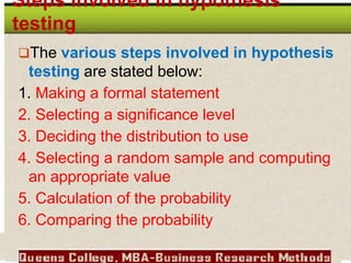 Steps involved in hypothesis
testing
The various steps involved in hypothesis
testing are stated below:
1. Making a formal statement
2. Selecting a significance level
3. Deciding the distribution to use
4. Selecting a random sample and computing
an appropriate value
5. Calculation of the probability
6. Comparing the probability
 