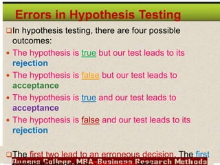 Errors in Hypothesis Testing
In hypothesis testing, there are four possible
outcomes:
 The hypothesis is true but our test leads to its
rejection
 The hypothesis is false but our test leads to
acceptance
 The hypothesis is true and our test leads to
acceptance
 The hypothesis is false and our test leads to its
rejection
The first two lead to an erroneous decision. The first
 