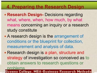 4. Preparing the Research Design
 Research Design- Decisions regarding
what, where, when, how much, by what
means concerning an inquiry or a research
study constitute
 A research design is the arrangement of
conditions or the blueprint for collection,
measurement and analysis of data.
 Research design is a plan, structure and
strategy of investigation so conceived as to
obtain answers to research questions or
problems
 