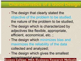 Characteristics of a Good Design
• The design that clearly stated the
objective of the problem to be studied,
the nature of the problem to be studied,
• The design which is characterized by
adjectives like flexible, appropriate,
efficient, economical, etc. ;
• The design which minimizes bias and
maximizes the reliability of the data
collected and analyzed;
• The design which gives the smallest
experimental error;
57
 