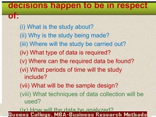 decisions happen to be in respect
of:
(i) What is the study about?
(ii) Why is the study being made?
(iii) Where will the study be carried out?
(iv) What type of data is required?
(v) Where can the required data be found?
(vi) What periods of time will the study
include?
(vii) What will be the sample design?
(viii) What techniques of data collection will be
used?
(ix) How will the data be analyzed?
 