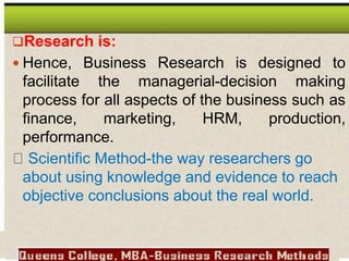 Research is:
 Hence, Business Research is designed to
facilitate the managerial-decision making
process for all aspects of the business such as
finance, marketing, HRM, production,
performance.
Scientific Method-the way researchers go
about using knowledge and evidence to reach
objective conclusions about the real world.
 