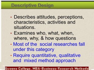 Descriptive Design
• Describes attitudes, perceptions,
characteristics, activities and
situations.
• Examines who, what, when,
where, why, & how questions
• Most of the social researches fall
under this category
• Require quantitative, qualitative
and mixed method approach
62
 