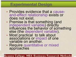 Experimental Design
• Provides evidence that a cause-
and-effect relationship exists or
does not exist.
• Premise is that something (and
independent variable) directly
influences the behavior of something
else (the dependent variable).
• Most practical to talk about
associations or impact of one
variable on another.
• Require quantitative or mixed
approaches
63
 