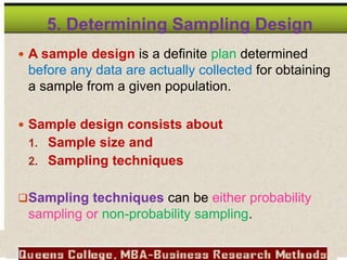5. Determining Sampling Design
 A sample design is a definite plan determined
before any data are actually collected for obtaining
a sample from a given population.
 Sample design consists about
1. Sample size and
2. Sampling techniques
Sampling techniques can be either probability
sampling or non-probability sampling.
 