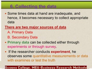 6. Collecting the data
 Some times data at hand are inadequate, and
hence, it becomes necessary to collect appropriate
data
There are two major sources of data
A. Primary Data
B. Secondary Data
 Primary data can be collected either through
experiments or through survey.
 If the researcher conducts experiment, he
observes some quantitative measurements or data
with examines or test the truth
 