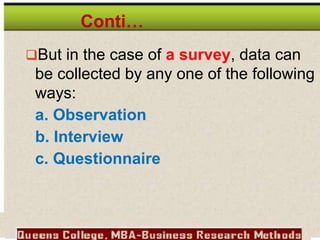 Conti…
But in the case of a survey, data can
be collected by any one of the following
ways:
a. Observation
b. Interview
c. Questionnaire
 