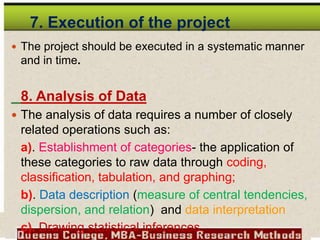7. Execution of the project
 The project should be executed in a systematic manner
and in time.
8. Analysis of Data
 The analysis of data requires a number of closely
related operations such as:
a). Establishment of categories- the application of
these categories to raw data through coding,
classification, tabulation, and graphing;
b). Data description (measure of central tendencies,
dispersion, and relation) and data interpretation
c). Drawing statistical inferences.
 