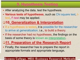 9. Hypothesis Testing
 After analyzing the data, test the hypothesis.
 Various tests of hypotheses, such as Chi square test, t-
test, F-test may be applied.
10. Generalization & Interpretation
 If a hypotheses is tested, it is possible for the researcher
to arrive at generalization, i.e., to build a theory.
 If the researcher had no hypotheses, the findings on the
basis of some theory is known as interpretation.
11. Preparation of the Research Report
 Finally, the researcher has to prepare the report in
appropriate formats and appropriate language.
 