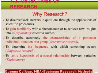 Why Research?
 To discover/seek answers to questions through the applications of
scientific procedures
 To gain familiarity with a phenomenon or to achieve new insights
into it (exploratory research studies)
 To describe accurately the characteristics of a particular
individual, situation or a group (descriptive research);
 To determine the frequency with which something occurs
(diagnostic research);
 To test a hypothesis of a causal relationship between variables
(Explanatory).
1.2. OBJECTIVES OF
RESEARCH
 