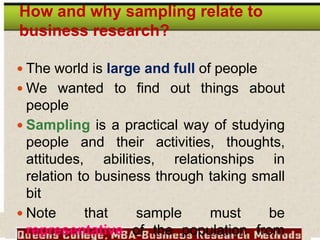 How and why sampling relate to
business research?
 The world is large and full of people
 We wanted to find out things about
people
 Sampling is a practical way of studying
people and their activities, thoughts,
attitudes, abilities, relationships in
relation to business through taking small
bit
 Note that sample must be
representative of the population from
 