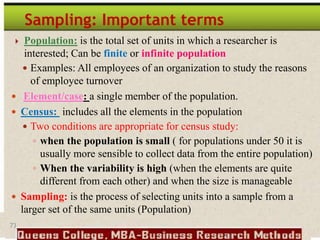 73
Sampling: Important terms
 Population: is the total set of units in which a researcher is
interested; Can be finite or infinite population
 Examples: All employees of an organization to study the reasons
of employee turnover
 Element/case: a single member of the population.
 Census: includes all the elements in the population
 Two conditions are appropriate for census study:
 when the population is small ( for populations under 50 it is
usually more sensible to collect data from the entire population)
 When the variability is high (when the elements are quite
different from each other) and when the size is manageable
 Sampling: is the process of selecting units into a sample from a
larger set of the same units (Population)
 