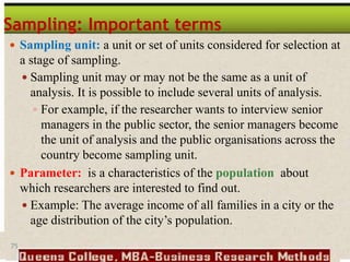 75
Sampling: Important terms
 Sampling unit: a unit or set of units considered for selection at
a stage of sampling.
 Sampling unit may or may not be the same as a unit of
analysis. It is possible to include several units of analysis.
 For example, if the researcher wants to interview senior
managers in the public sector, the senior managers become
the unit of analysis and the public organisations across the
country become sampling unit.
 Parameter: is a characteristics of the population about
which researchers are interested to find out.
 Example: The average income of all families in a city or the
age distribution of the city’s population.
 
