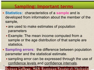 76
Sampling: Important terms
 Statistics: characteristics of a sample and is
developed from information about the member of the
sample,
 are used to make estimates of population
parameters
 Example: The mean income computed from a
sample or the age distribution of that sample are
statistics.
 Sampling errors: the difference between population
parameter and the statistical estimate.
 sampling error can be expressed through the use of
confidence levels and confidence intervals.
Example: being 95% confident that the population
 