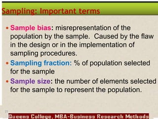77
Sampling: Important terms
 Sample bias: misrepresentation of the
population by the sample. Caused by the flaw
in the design or in the implementation of
sampling procedures.
 Sampling fraction: % of population selected
for the sample
 Sample size: the number of elements selected
for the sample to represent the population.
 