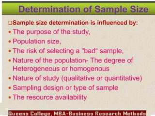 Determination of Sample Size
Sample size determination is influenced by:
 The purpose of the study,
 Population size,
 The risk of selecting a "bad“ sample,
 Nature of the population- The degree of
Heterogeneous or homogenous
 Nature of study (qualitative or quantitative)
 Sampling design or type of sample
 The resource availability
78
 
