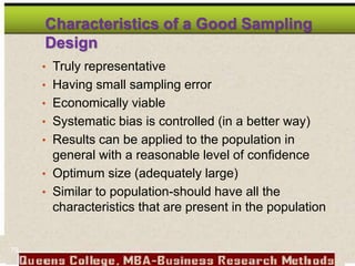 Characteristics of a Good Sampling
Design
• Truly representative
• Having small sampling error
• Economically viable
• Systematic bias is controlled (in a better way)
• Results can be applied to the population in
general with a reasonable level of confidence
• Optimum size (adequately large)
• Similar to population-should have all the
characteristics that are present in the population
79
 