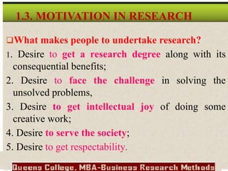 What makes people to undertake research?
1. Desire to get a research degree along with its
consequential benefits;
2. Desire to face the challenge in solving the
unsolved problems,
3. Desire to get intellectual joy of doing some
creative work;
4. Desire to serve the society;
5. Desire to get respectability.
1.3. MOTIVATION IN RESEARCH
 