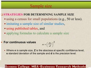  STRATEGIES FOR DETERMINING SAMPLE SIZE
 using a census for small populations (e.g., 50 or less).
 imitating a sample size of similar studies,
 using published tables, and
 applying formulas to calculate a sample size
 For continuous values
 Where n is sample size, Z is the abscissa at specific confidence level,
s standard deviation of the sample and d is the precision level.
Sample size
2









d
Zs
n
 