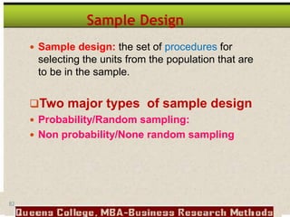 82
Sample Design
 Sample design: the set of procedures for
selecting the units from the population that are
to be in the sample.
Two major types of sample design
 Probability/Random sampling:
 Non probability/None random sampling
 