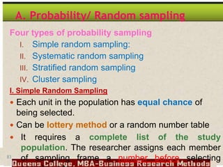 83
A. Probability/ Random sampling
Four types of probability sampling
I. Simple random sampling:
II. Systematic random sampling
III. Stratified random sampling
IV. Cluster sampling
I. Simple Random Sampling
 Each unit in the population has equal chance of
being selected.
 Can be lottery method or a random number table
 It requires a complete list of the study
population. The researcher assigns each member
of sampling frame a number before selecting
 