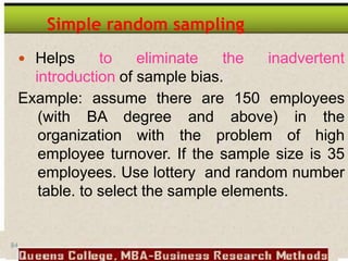 84
Simple random sampling
 Helps to eliminate the inadvertent
introduction of sample bias.
Example: assume there are 150 employees
(with BA degree and above) in the
organization with the problem of high
employee turnover. If the sample size is 35
employees. Use lottery and random number
table. to select the sample elements.
 