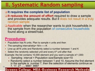 86
II. Systematic Random sampling
 It requires the complete list of population
 It reduces the amount of effort required to draw a sample
and provides adequate results. But it does not result in a truly
random sample
 Applicable when the researcher wants to pick households in
the sample from the population of consecutive households
found along a street/road.
Procedures:
 Population has N units. Plan to sample n units and then
 The sampling interval/skip= N/n------K
 Line-up all N units and Randomly select a number between 1 and K
 Select the randomly selected unit and every kth unit after that
Example: the list contains 10,000 element and you want a sample of 1,000:
 Sampling interval = Population size/Sample size=10
 Randomly select a number between 1 and 10. Assume the first element
in the sample is number 7, then the selection of elements continue as
7, 17, 27 …, 9987, 9997
 