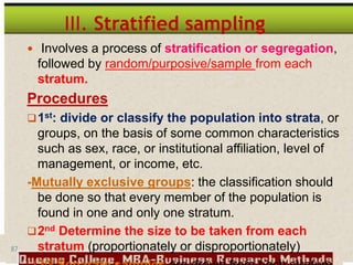 87
III. Stratified sampling
 Involves a process of stratification or segregation,
followed by random/purposive/sample from each
stratum.
Procedures
1st: divide or classify the population into strata, or
groups, on the basis of some common characteristics
such as sex, race, or institutional affiliation, level of
management, or income, etc.
-Mutually exclusive groups: the classification should
be done so that every member of the population is
found in one and only one stratum.
2nd Determine the size to be taken from each
stratum (proportionately or disproportionately)
rd
 