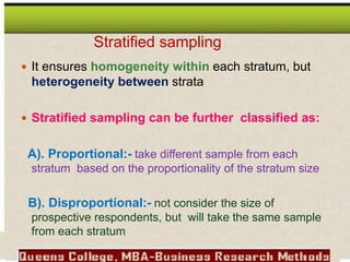  It ensures homogeneity within each stratum, but
heterogeneity between strata
 Stratified sampling can be further classified as:
A). Proportional:- take different sample from each
stratum based on the proportionality of the stratum size
B). Disproportional:- not consider the size of
prospective respondents, but will take the same sample
from each stratum
Stratified sampling
 