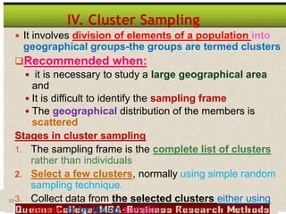 89
IV. Cluster Sampling
 It involves division of elements of a population into
geographical groups-the groups are termed clusters
Recommended when:
 it is necessary to study a large geographical area
and
 It is difficult to identify the sampling frame
 The geographical distribution of the members is
scattered
Stages in cluster sampling
1. The sampling frame is the complete list of clusters
rather than individuals
2. Select a few clusters, normally using simple random
sampling technique.
3. Collect data from the selected clusters either using
census or by taking sample.
 
