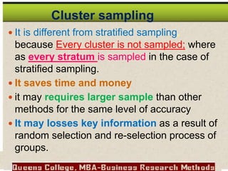  It is different from stratified sampling,
because Every cluster is not sampled; where
as every stratum is sampled in the case of
stratified sampling.
 It saves time and money
 it may requires larger sample than other
methods for the same level of accuracy
 It may losses key information as a result of
random selection and re-selection process of
groups.
Cluster sampling
 