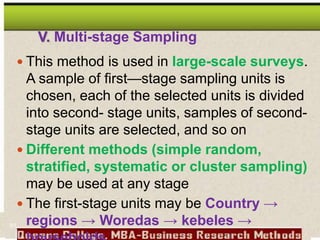 V. Multi-stage Sampling
 This method is used in large-scale surveys.
A sample of first—stage sampling units is
chosen, each of the selected units is divided
into second- stage units, samples of second-
stage units are selected, and so on
 Different methods (simple random,
stratified, systematic or cluster sampling)
may be used at any stage
 The first-stage units may be Country →
regions → Woredas → kebeles →
91
 