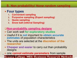 92
B. Non probability/ None random sampling
 Four types
1. Convenient sampling
2. Purposive sampling (Expert sampling)
3. Quota sampling
4. Snow ball (referral Sampling)
Non-probability sampling designs
 Can work well for exploratory studies
 Useful if it is not important to obtain accurate
estimates of population characteristics
 The units are selected at the discretion of the
researcher
 Cheaper and easier to carry out than probability
designs
 one cannot estimate parameters from sample
statistics
 