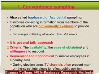 93
I. Convenience sampling
 Also called haphazard or Accidental sampling
 It involves collecting information from members of the
population who are conveniently available to provide
it.
 For example: collecting information from Volunteers
It is get and talk approach
 Criteria: The availability/ the ease of obtaining/ and
willingness to respond
 Convenient and Economical to sample employees in
a nearby area
 During election times TV channels often present man-
on-the-street interviews to reflect public opinion.
 