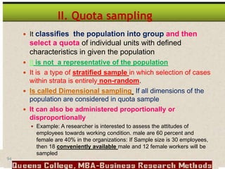 94
II. Quota sampling
 It classifies the population into group and then
select a quota of individual units with defined
characteristics in given the population
 It is not a representative of the population
 It is a type of stratified sample in which selection of cases
within strata is entirely non-random.
 Is called Dimensional sampling If all dimensions of the
population are considered in quota sample
 It can also be administered proportionally or
disproportionally
 Example: A researcher is interested to assess the attitudes of
employees towards working condition. male are 60 percent and
female are 40% in the organizations: If Sample size is 30 employees,
then 18 conveniently available male and 12 female workers will be
sampled
 