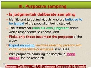95
III. Purposive sampling
 Is judgmental/ deliberate sampling
 Identify and target individuals who are believed to
be typical of the population being studied.
 The researcher uses his own judgment about
which respondents to choose, and
 Picks only those best meet the purposes of the
study.
Expert sampling: involves selecting persons with
known experience or expertise in an area.
 With purposive sampling the sample is ‘hand
picked’ for the research
 