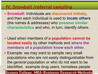 96
IV. Snowball /referral sampling
 Snowball: Individuals are discovered initially,
and then each individual is used to locate others
(the names & addresses) who possess similar
characteristics and who, in turn, identify others.
 Used when members of a population cannot be
located easily by other methods and where the
members of a population know each other.
 Example: we may want to sample very small
populations who are not easily distinguishable from
the general population or who do not want to be
identified, example drug users, homeless people
 