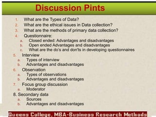 1. What are the Types of Data?
2. What are the ethical issues in Data collection?
3. What are the methods of primary data collection?
4. Questionnaire:
a. Closed ended: Advantages and disadvantages
b. Open ended Advantages and disadvantages
c. What are the do’s and don'ts in developing questionnaires
5. Interview
a. Types of interview
b. Advantages and disadvantages
6. Observation
a. Types of observations
b. Advantages and disadvantages
7. Focus group discussion
a. Moderator
8. Secondary data
a. Sources
b. Advantages and disadvantages
Discussion Pints
 