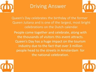 Driving Answer
Queen’s Day celebrates the birthday of the former
Queen Juliana and is one of the largest, most bright
celebrations on the Dutch calendar.
People come together and celebrate, along with
the thousands of visitors this event attracts.
Queen’s Day has a huge impact on the tourism
industry due to the fact that over 3 million
people head to the streets in Amsterdam for
the national celebration.
 