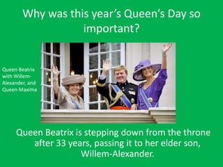 Why was this year’s Queen’s Day so
important?
Queen Beatrix is stepping down from the throne
after 33 years, passing it to her elder son,
Willem-Alexander.
Queen Beatrix
with Willem-
Alexander, and
Queen Maxima
 